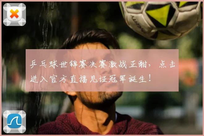 乒乓球世锦赛决赛激战正酣,点击进入官方直播见证冠军诞生!