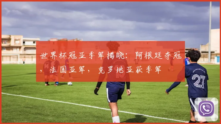世界杯冠亚季军揭晓：阿根廷夺冠，法国亚军，克罗地亚获季军