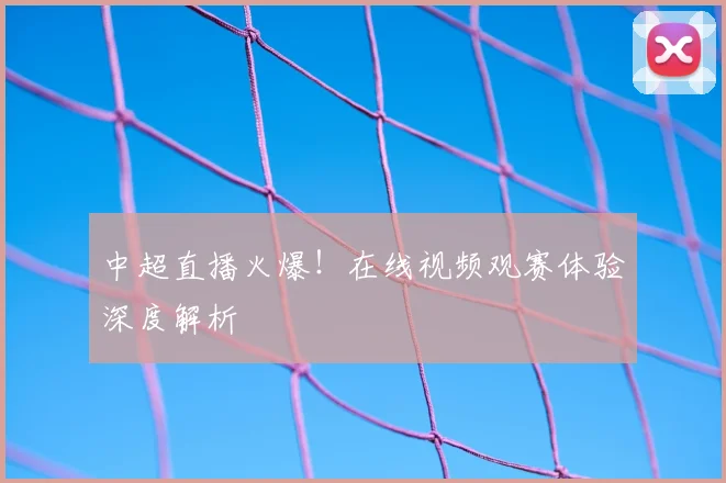 中超直播火爆!在线视频观赛体验深度解析