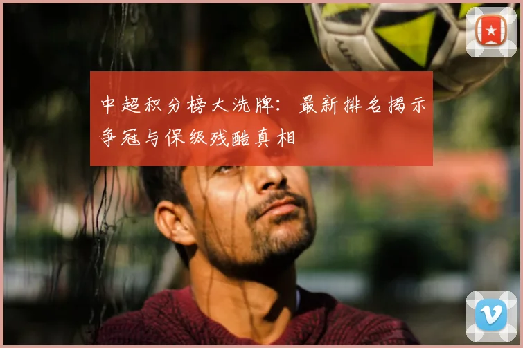 中超积分榜大洗牌：最新排名揭示争冠与保级残酷真相